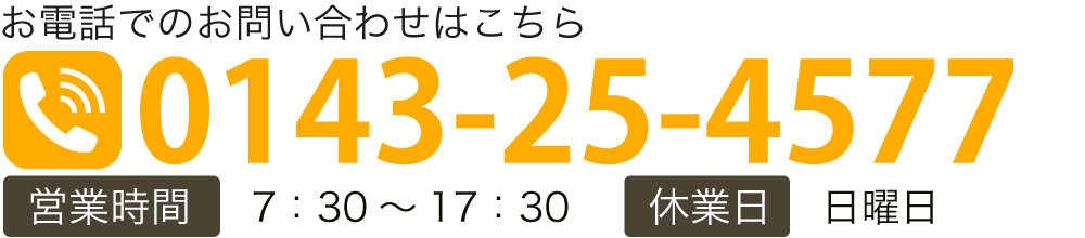お電話でのお問い合わせはこちら TEL:0143-25-4577 【営業時間】7：30～17：30 【休業日】日曜日